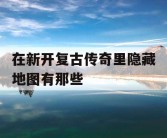 在新开复古传奇里隐藏地图有那些