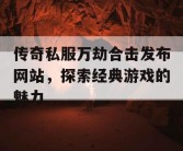 传奇私服万劫合击发布网站，探索经典游戏的魅力