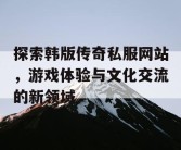 探索韩版传奇私服网站，游戏体验与文化交流的新领域