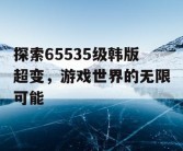 探索65535级韩版超变，游戏世界的无限可能