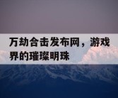 万劫合击发布网，游戏界的璀璨明珠
