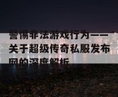 警惕非法游戏行为——关于超级传奇私服发布网的深度解析