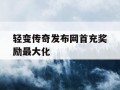 轻变传奇发布网首充奖励最大化