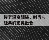 传奇轻变靓装，时尚与经典的完美融合