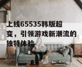 上线65535韩版超变，引领游戏新潮流的独特体验