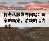 传奇私服发布网站：玩家的新宠，游戏的活力源泉