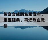 传奇合成版私服发布，重温经典，再燃热血激情
