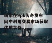 玩家在9pk传奇发布网中利用交易市场获取优质装备
